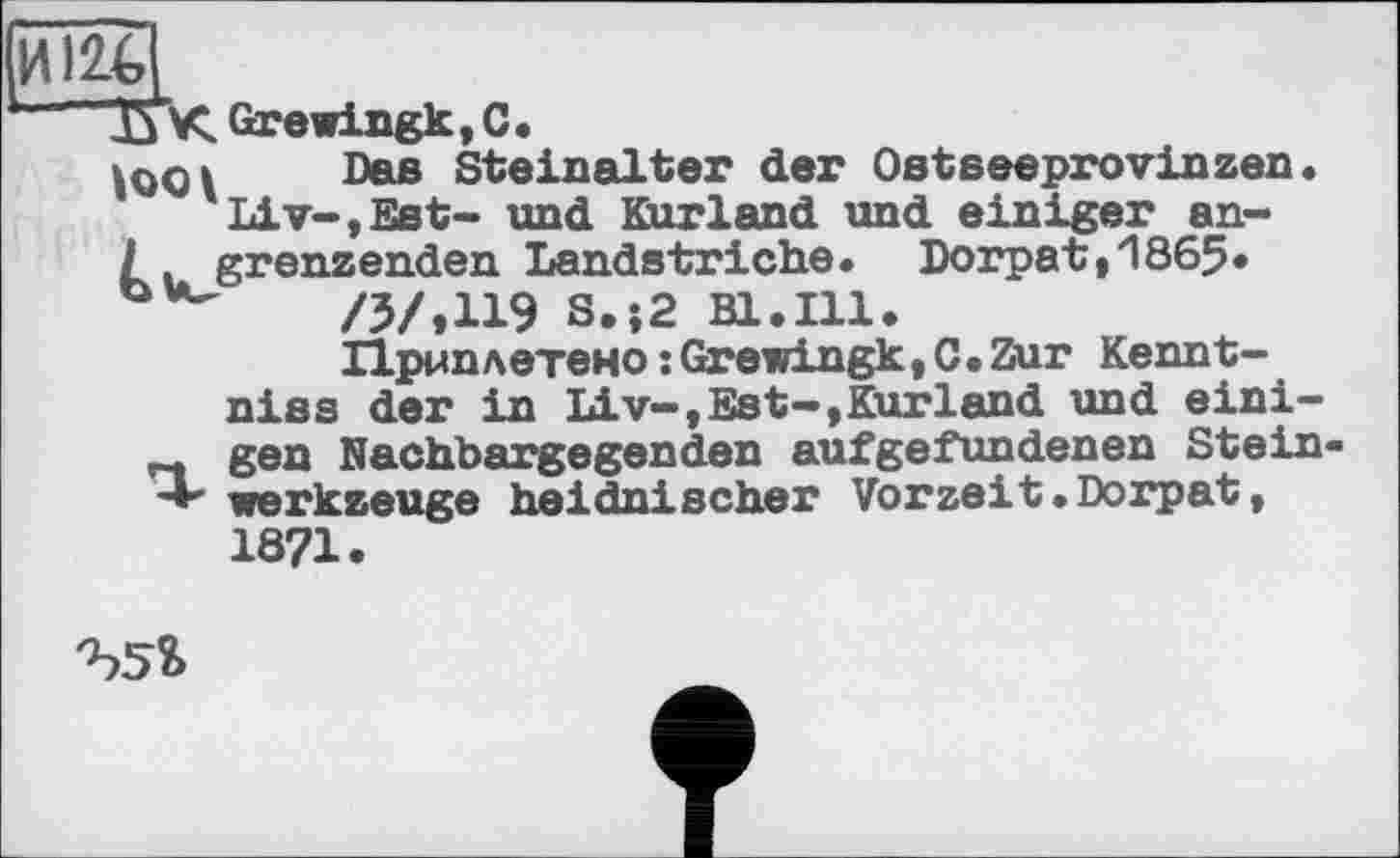 ﻿И
ТГК Grewingk, С.
Das Steinalter der Ostseeprovinzen Liv-,Est- und Kurland und einiger an-/. grenzenden Landstriche. Dorpat,1865» /3/.И9 S.;2 Bl.Ill.
Приплетено : Grewingk, C. Zur Kennt-niss der in Liv-,Est—,Kurland und eini-„ gen Nachbargegenden aufgefundenen Stein •+ Werkzeuge heidnischer Vorzeit.Dorpat,
1871.
